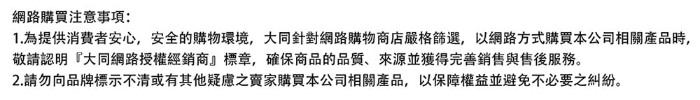 网路购买注意事项 1.为提供消费者安心,安全的购物环境,大同针对网路购物商店严格筛选,以网路方式购买本公司相关产品时, 敬请认明大同网路授权经销商标章,确保商品的品质、来源并获得完善销售与售后服务。 2.请勿向品牌标示不清或有其他疑虑之卖家购买本公司相关产品,以保障权益并避免不必要之纠纷。 