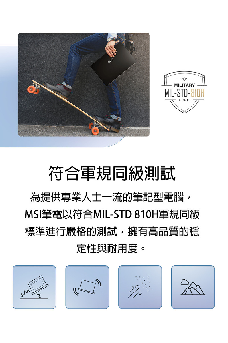 符合军规同级测试 为提供专业人士一流的笔记型电脑, MSI笔电以符合MILSTD 810H军规同级 标准进行严格的测试,拥有高品质的稳 定性与耐用度。 