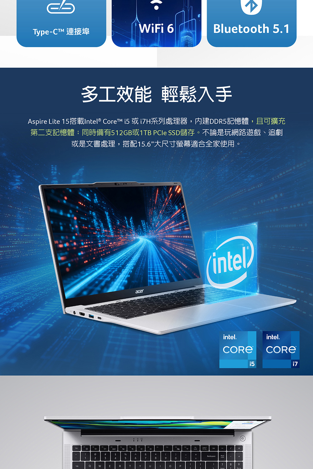 TypeCT 连接埠 多工效能 轻松入手 Aspire Lite 15搭载Intel Core i5 i7H系列处理器,内建DDR5记忆体,且可扩充 第二支记忆体同时备有512GB或1TB PCIe SSD储存。不论是玩网路游戏、追剧 或是文书处理,搭配15.6大尺寸萤幕适合全家使用。 