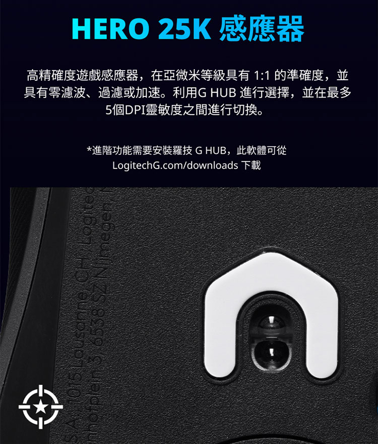 HERO 25K 感应器 高精确度游戏感应器,在亚微米等级具有 11 的准确度,并 具有零滤波、过滤或加速。利用G HUB 进行选择,并在最多 5个DPI灵敏度之间进行切换。 进阶功能需要安装罗技 G HUB,此软体可从 