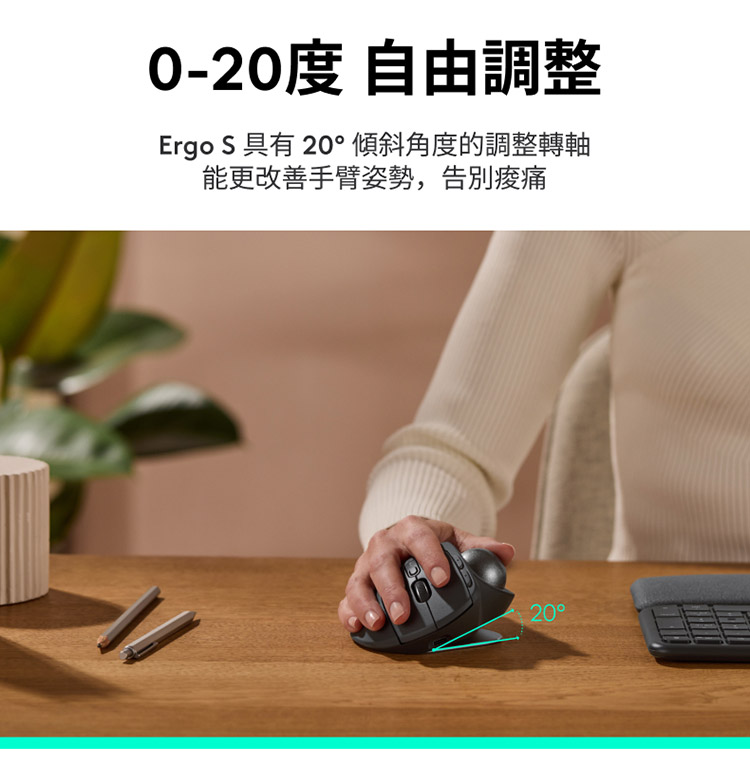 020度 自由调整 Ergo S 具有 20倾斜角度的调整转轴 能更改善手臂姿势,告别酸痛 