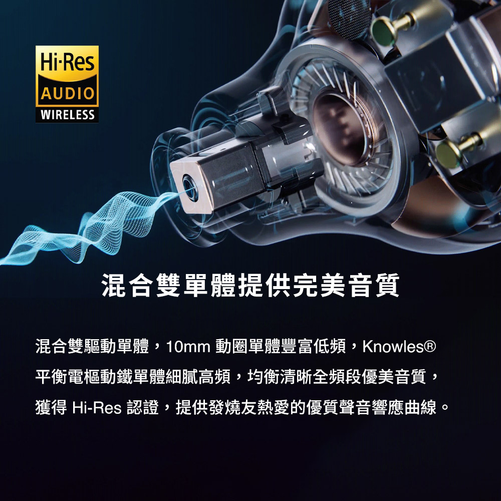 混合双单体提供完美音质 混合双驱动单体,10mm 动圈单体丰富低频,Knowles 平衡电枢动铁单体细腻高频,均衡清晰全频段优美音质, 获得 HiRes 认证,提供发烧友热爱的优质声音响应曲线。