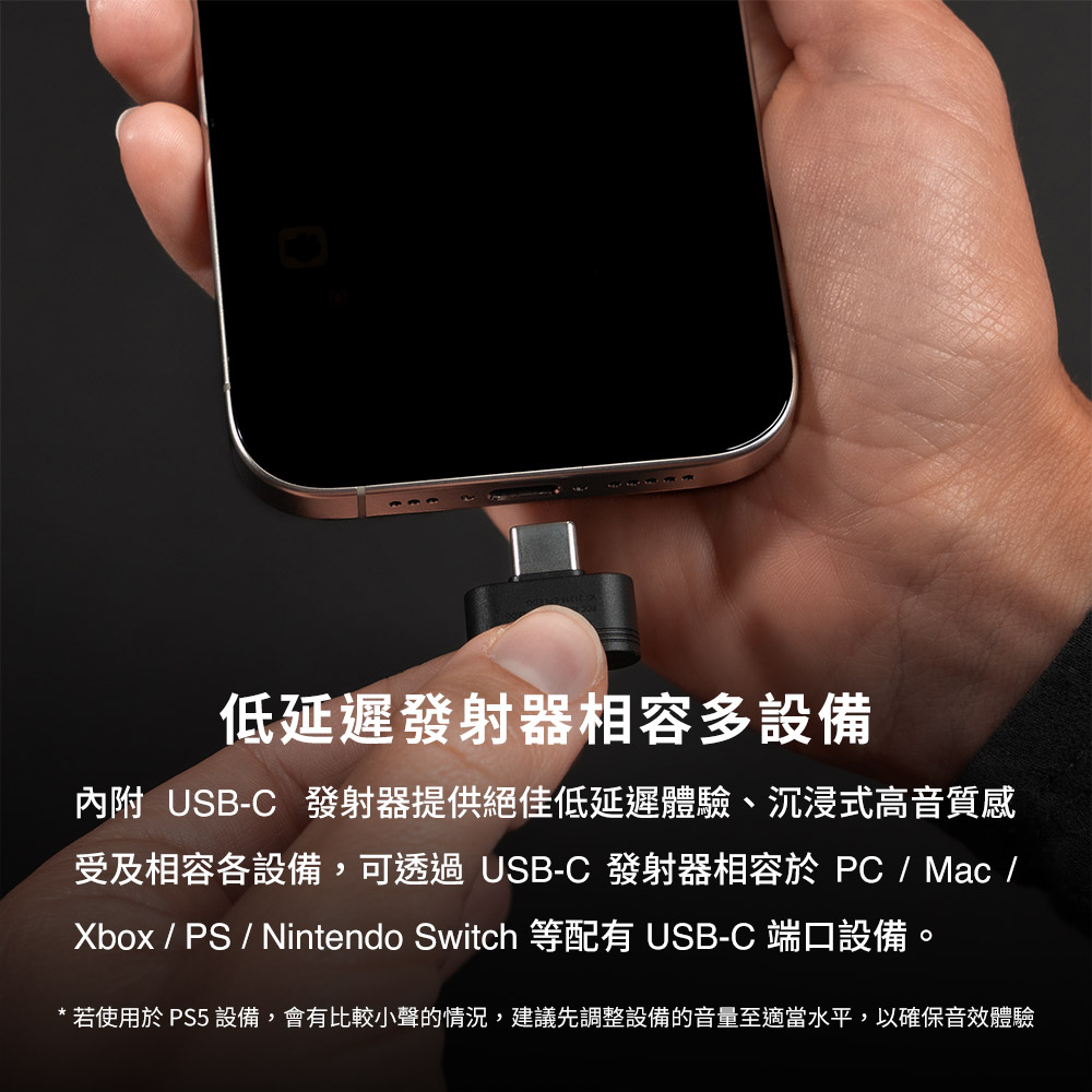 低延迟发射器相容多设备 内附 USBC 发射器提供绝佳低延迟体验、沉浸式高音质感 受及相容各设备,可透过 USBC 发射器相容于 PC Mac Xbox PS Nintendo Switch 等配有 USBC 端口设备。 若使用于 PS5 设备,会有比较小声的情况,建议先调整设备的音量至适当水平,以确保音效体验