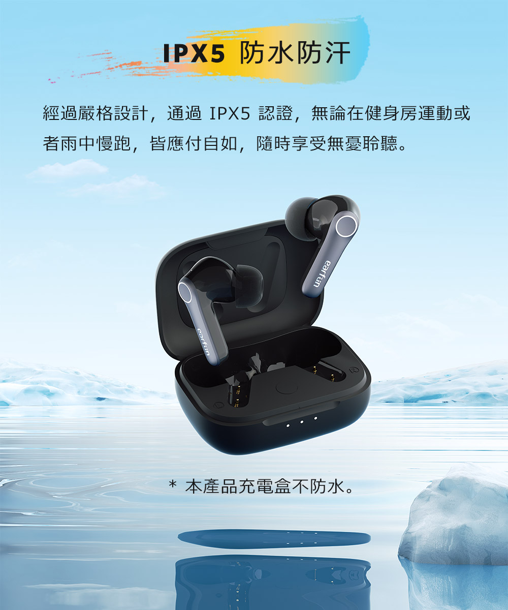 IPX5 防水防汗 经过严格设计,通过IPX5认证,无论在健身房运动或 者雨中慢跑,皆应付自如,随时享受无忧聆听。 本产品充电盒不防水。