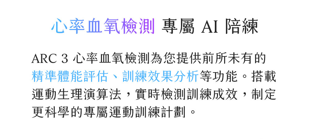 心率血氧检测 专属 AI 陪练 ARC 3 心率血氧检测为您提供前所未有的 精准体能评估、训练效果分析等功能。搭载 运动生理演算法,实时检测训练成效,制定 更科学的专属运动训练计划。 